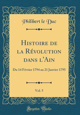 Histoire de la Rvolution Dans l'Ain, Vol. 5: Du 14 Fvrier 1794 Au 21 Janvier 1795 (Classic Reprint) - Duc, Philibert Le