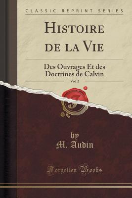 Histoire de la Vie, Vol. 2: Des Ouvrages Et Des Doctrines de Calvin (Classic Reprint) - Audin, M