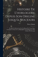 Histoire De L'horlogerie Depuis Son Origine Jusqu' Nos Jours: Prcde De Recherches Sur La Mesure Du Temps Dans L'antiquit Et Suivie De La Biographie Des Horlogers Les Plus Clbres De L'europe
