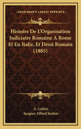 Histoire de L'Organisation Judiciaire Romaine a Rome Et En Italie, Et Droit Romain (1885)