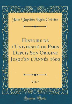 Histoire de l'Universit de Paris Depuis Son Origine Jusqu'en l'Anne 1600, Vol. 7 (Classic Reprint) - Crevier, Jean Baptiste Louis