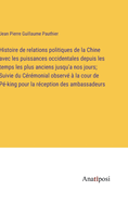 Histoire de relations politiques de la Chine avec les puissances occidentales depuis les temps les plus anciens jusqu'a nos jours; Suivie du C?r?monial observ? ? la cour de P?-king pour la r?ception des ambassadeurs