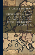 Histoire De Tournay, ... Livres Des Chroniques, Annales Ou Dmonstrations Du Christianisme De L'vesch De Tournay, Volumes 1-2...