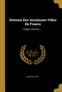 Histoire Des Anciennes Villes de France: Dieppe, Volume 1...