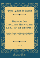 Histoire Des Chevaliers Hospitaliers de S. Jean de Jerusalem, Vol. 1: Appellez Depuis Les Chevaliers de Rhodes, Et Aujourd'hui Les Chevaliers de Malte (Classic Reprint)