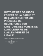 Histoire Des Grandes Forets de La Gaule Et de L'Ancienne France, Precedee de Recherches Sur L'Histoire Des Forets de L'Angleterre, de L'Allemagne Et D