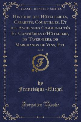 Histoire Des H?telleries, Cabarets, Courtilles, Et Des Anciennes Communaut?s Et Confr?ries d'H?teliers, de Taverniers, de Marchands de Vins, Etc, Vol. 1 (Classic Reprint) - Francisque-Michel, Francisque-Michel