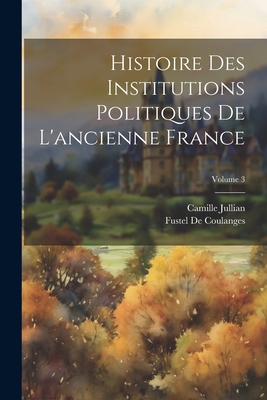 Histoire Des Institutions Politiques de l'Ancienne France; Volume 3 - De Coulanges, Fustel, and Jullian, Camille