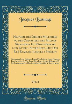 Histoire Des Ordres Militaires Ou Des Chevaliers, Des Milices S?culi?res Et R?guli?res de l'Un Et de l'Autre Sexe, Qui Ont ?t? ?tablies Jusques ? Pr?sent, Vol. 3: Contenant Leur Origine, Leurs Fondations, Leurs Progr?s, Leur Mani?re de Vie, Leu - Basnage, Jacques