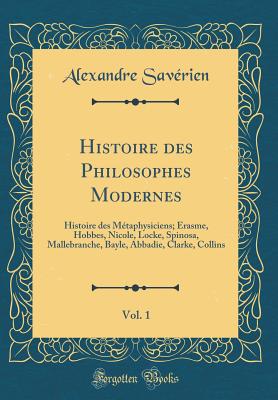 Histoire Des Philosophes Modernes, Vol. 1: Histoire Des M?taphysiciens; Erasme, Hobbes, Nicole, Locke, Spinosa, Mallebranche, Bayle, Abbadie, Clarke, Collins (Classic Reprint) - Saverien, Alexandre