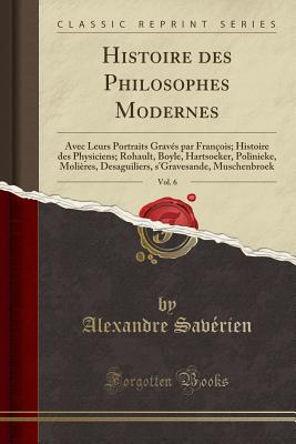 Histoire Des Philosophes Modernes, Vol. 6: Avec Leurs Portraits Grav?s Par Fran?ois; Histoire Des Physiciens; Rohault, Boyle, Hartsoeker, Polinieke, Moli?res, Desaguiliers, S'Gravesande, Muschenbroek (Classic Reprint) - Saverien, Alexandre