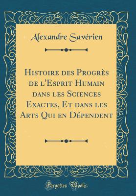 Histoire Des Progrs de l'Esprit Humain Dans Les Sciences Exactes, Et Dans Les Arts Qui En Dpendent (Classic Reprint) - Saverien, Alexandre