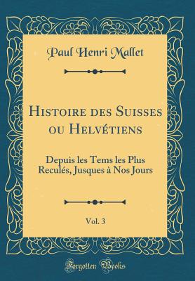 Histoire Des Suisses Ou Helv?tiens, Vol. 3: Depuis Les Tems Les Plus Recul?s, Jusques ? Nos Jours (Classic Reprint) - Mallet, Paul Henri