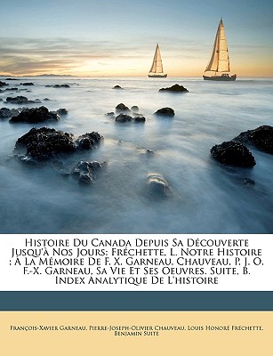 Histoire Du Canada Depuis Sa Dcouverte Jusqu' Nos Jours: Frchette, L. Notre Histoire;  La Mmoire De F. X. Garneau. Chauveau, P. J. O. F.-X. Garneau, Sa Vie Et Ses Oeuvres. Suite, B. Index Analytique De L'histoire - Frchette, Louis Honor, and Garneau, Franois-Xavier, and Chauveau, Pierre-Joseph-Olivier