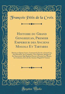 Histoire Du Grand Genghizcan, Premier Empereur Des Anciens Mogols Et Tartares: Divise En Quatre Livres, Contenant La Vie de Ce Grand Can, Son Elevation, Ses Conqutes, Avec l'Histoire Abrge de Ses Successeurs Qui Regnent Encore  Present; Les Moeu - Croix, Francois Petis De La