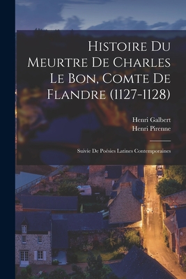 Histoire Du Meurtre de Charles Le Bon, Comte de Flandre (1127-1128): Suivie de Poesies Latines Contemporaines - Pirenne, Henri, and Galbert, Henri