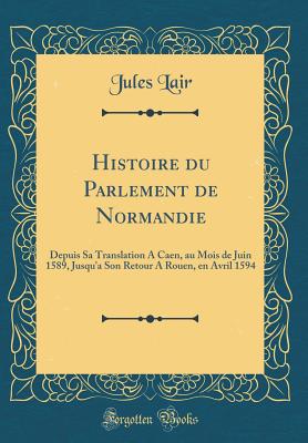 Histoire Du Parlement de Normandie: Depuis Sa Translation a Caen, Au Mois de Juin 1589, Jusqu'a Son Retour a Rouen, En Avril 1594 (Classic Reprint) - Lair, Jules