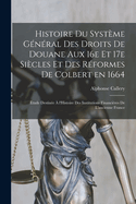 Histoire du systme gnral des droits de douane aux 16e et 17e sicles et des rformes de Colbert en 1664; tude destine  l'Histoire des Institutions financires de l'ancienne France