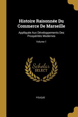 Histoire Raisonn?e Du Commerce de Marseille: Appliqu?e Aux D?veloppements Des Prosp?rit?s Modernes; Volume 1 - Fouque