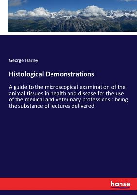 Histological Demonstrations: A guide to the microscopical examination of the animal tissues in health and disease for the use of the medical and veterinary professions: being the substance of lectures delivered - Harley, George