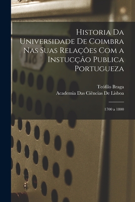 Historia Da Universidade de Coimbra NAS Suas Relacoes Com a Instuccao Publica Portugueza: 1700 a 1800 - Primary Source Edition - Braga, Teofilo