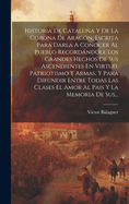 Historia De Catalua Y De La Corona De Arag?n, Escrita Para Darla A Conocer Al Pueblo Recordndole Los Grandes Hechos De Sus Ascendientes En Virtud, Patriotismo Y Armas, Y Para Difundir Entre Todas Las Clases El Amor Al Pais Y La Memoria De Sus...