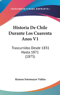 Historia de Chile Durante Los Cuarenta Anos V1: Trascurridos Desde 1831 Hasta 1871 (1875)