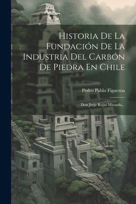 Historia de la Fundaci?n de la Industria del Carb?n de Piedra En Chile: Don Jorje Rojas Miranda... - Figueroa, Pedro Pablo