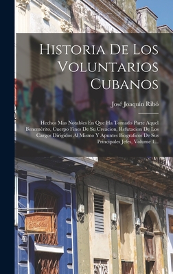 Historia De Los Voluntarios Cubanos: Hechos Mas Notables En Que Ha Tomado Parte Aquel Benemrito, Cuerpo Fines De Su Creacion, Refutacion De Los Cargos Dirigidos Al Mismo Y Apuntes Biograficos De Sus Principales Jefes, Volume 1... - Rib, Jos Joaqun