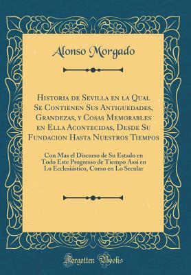 Historia de Sevilla En La Qual Se Contienen Sus Antiguedades, Grandezas, Y Cosas Memorables En Ella Acontecidas, Desde Su Fundacion Hasta Nuestros Tiempos: Con Mas El Discurso de Su Estado En Todo Este Progresso de Tiempo Assi En Lo Ecclesistico, Como E - Morgado, Alonso