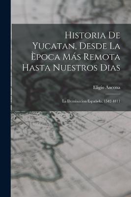 Historia De Yucatan, Desde La poca Ms Remota Hasta Nuestros Dias: La Dominacion Espaola. 1542-1811 - Ancona, Eligio