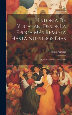 Historia de Yucatan, Desde La Epoca Mas Remota Hasta Nuestros Dias: Epoca Moderna. 1812-1847 - Ancona, Eligio