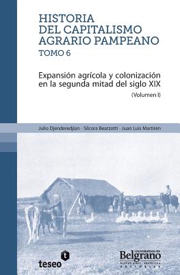 Historia del capitalismo agrario pampeano ? Tomo 6: Expansi?n agr?cola y colonizaci?n en la segunda mitad del siglo XIX - Bearzotti, Silcora, and Martiren, Juan Luis, and Djenderedjian, Julio