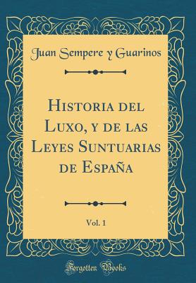 Historia del Luxo, Y de Las Leyes Suntuarias de Espaa, Vol. 1 (Classic Reprint) - Guarinos, Juan Sempere y