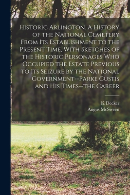 Historic Arlington. A History of the National Cemetery From its Establishment to the Present Time, With Sketches of the Historic Personages who Occupied the Estate Previous to its Seizure by the National Government--Parke Custis and his Times--the Career - Decker, K, and McSween, Angus