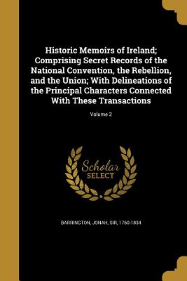 Historic Memoirs of Ireland; Comprising Secret Records of the National Convention, the Rebellion, and the Union; With Delineations of the Principal Characters Connected With These Transactions; Volume 2 - Barrington, Jonah, Sir (Creator)