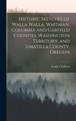 Historic Sketches of Walla Walla, Whitman, Columbia and Garfield Counties, Washington Territory, and Umatilla County, Oregon - Gilbert, Frank T