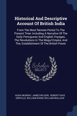 Historical And Descriptive Account Of British India: From The Most Remote Period To The Present Time: Including A Narrative Of The Early Portuguese And English Voyages, The Revolutions In The Mogul Empire, And The, Establishment Of The British Power - Murray, Hugh, and Wilson, James, and Robert Kaye Greville (Creator)