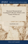 Historical, Monumental and Genealogical Collections, Relative to the County of Gloucester: Printed From the Original Papers of the Late Ralph Bigland, ... of 2; Volume 1