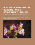 Historical Notes on the Constitutions of Connecticut, 1639-1818; Particularly on the Origin and Progress of the Movement Which Resulted in the Convention of 1818 and the Adoption of the Present Constitution