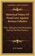Historical Notice of Penal Laws Against Roman Catholics: Their Operation and Relaxation During the Past Century, of Partial Measures of Relief in 1779, 1782, 1793, 1829, and of Penal Laws Which Remain Unrepealed, or Have Been Rendered More Stringent by Th