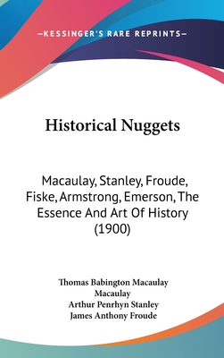 Historical Nuggets: Macaulay, Stanley, Froude, Fiske, Armstrong, Emerson, The Essence And Art Of History (1900) - Macaulay, Thomas Babington Macaulay, and Stanley, Arthur Penrhyn, and Froude, James Anthony