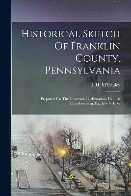 Historical Sketch Of Franklin County, Pennsylvania: Prepared For The Centennial Celebration, Held At Chambersburg, Pa., July 4, 1876 - M'Cauley, I H