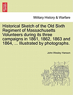 Historical Sketch of the Old Sixth Regiment of Massachusetts Volunteers During Its Three Campaigns in 1861, 1862, 1863 and 1864, ... Illustrated by Photographs.