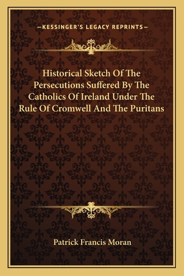 Historical Sketch Of The Persecutions Suffered By The Catholics Of Ireland Under The Rule Of Cromwell And The Puritans - Moran, Patrick Francis