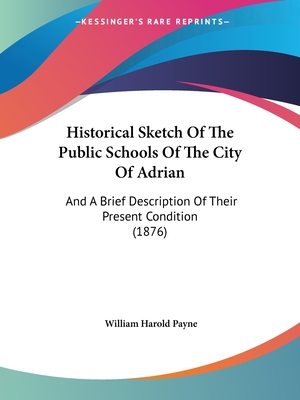 Historical Sketch Of The Public Schools Of The City Of Adrian: And A Brief Description Of Their Present Condition (1876) - Payne, William Harold