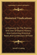 Historical Vindications: A Discourse On The Province And Uses Of Baptist History; Also Containing Historical Notes And Confessions Of Faith