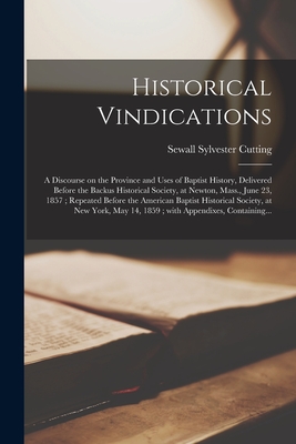 Historical Vindications: a Discourse on the Province and Uses of Baptist History, Delivered Before the Backus Historical Society, at Newton, Mass., June 23, 1857; Repeated Before the American Baptist Historical Society, at New York, May 14, 1859;... - Cutting, Sewall Sylvester 1813-1882