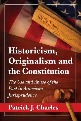 Historicism, Originalism and the Constitution: The Use and Abuse of the Past in American Jurisprudence - Charles, Patrick J