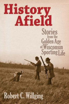 History Afield: Stories from the Golden Age of Wisconsin Sporting Life - Willging, Robert C
